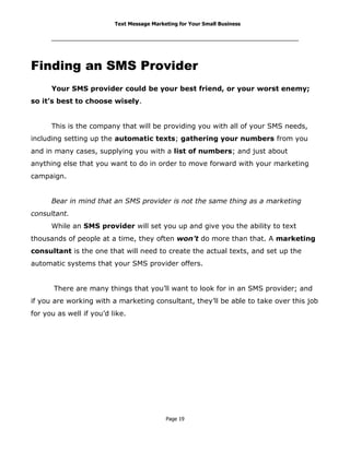 Text Message Marketing for Your Small Business

Finding an SMS Provider
Your SMS provider could be your best friend, or your worst enemy;
so it’s best to choose wisely.
This is the company that will be providing you with all of your SMS needs,
including setting up the automatic texts; gathering your numbers from you
and in many cases, supplying you with a list of numbers; and just about
anything else that you want to do in order to move forward with your marketing
campaign.
Bear in mind that an SMS provider is not the same thing as a marketing
consultant.
While an SMS provider will set you up and give you the ability to text
thousands of people at a time, they often won’t do more than that. A marketing
consultant is the one that will need to create the actual texts, and set up the
automatic systems that your SMS provider offers.
There are many things that you’ll want to look for in an SMS provider; and
if you are working with a marketing consultant, they’ll be able to take over this job
for you as well if you’d like.

Page 19

 