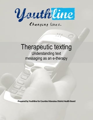 Therapeutic texting




   Therapeutic texting
           Understanding text
        messaging as an e-therapy




Prepared by Youthline for Counties Manukau District Health Board

                                                                            1
 