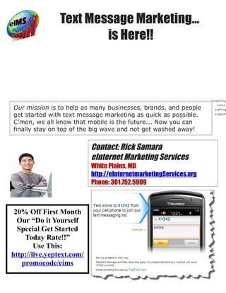 Text Message Marketing…
                        is Here!!



                                                                   consulting
                                                                       sales
Our mission is to help as many businesses, brands, and people        staffing

get started with text message marketing as quick as possible.        support


C'mon, we all know that mobile is the future... Now you can
finally stay on top of the big wave and not get washed away!


                           Contact: Rick Samara
                           eInternet Marketing Services
                           White Plains, MD
                           http://eInternetmarketingServices.org
                           Phone: 301.752.5909
                                                           technology
                                                                consulting




 20% Off First Month
  Our “Do it Yourself
  Special Get Started
    Today Rate!!”
        Use This:
http://live.yeptext.com/
   promocode/eims
 