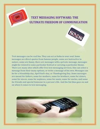 Text messages can be real fun. They can act as balm to sour soul. Some
messages are direct quotes from famous people, some are instructive in
nature, some are funny, there are messages with a private message, messages
might be related to some particular festival or carrying a particular theme.
There are many sites which offer free text messaging services. One can select a
message from their many options, or write a message of his own. Messages can
be for a friendship day, April fool’s day, or Thanksgiving Day. Some messages
are meant for fathers, some for mothers, some for brothers, some for sisters,
some for nieces, some for nephews, some for aunts, some for uncles, and some
for friends and special Someone in a person’s life. And the list thus goes on and
on when it comes to text messaging.
 