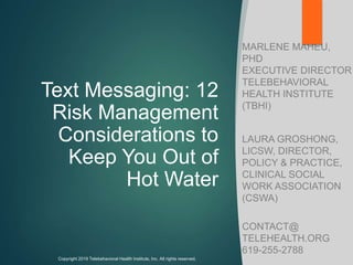 Text Messaging: 12
Risk Management
Considerations to
Keep You Out of
Hot Water
MARLENE MAHEU,
PHD
EXECUTIVE DIRECTOR
TELEBEHAVIORAL
HEALTH INSTITUTE
(TBHI)
LAURA GROSHONG,
LICSW, DIRECTOR,
POLICY & PRACTICE,
CLINICAL SOCIAL
WORK ASSOCIATION
(CSWA)
CONTACT@
TELEHEALTH.ORG
619-255-2788
Copyright 2019 Telebehavioral Health Institute, Inc. All rights reserved.
 