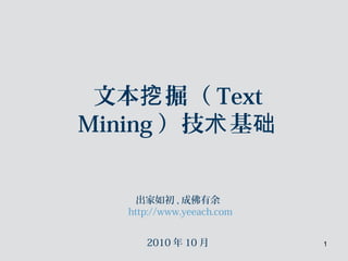 1
文本 掘（挖 Text
Mining ）技 基术 础
出家如初 , 成佛有余
http://www.yeeach.com
2010 年 10 月
 