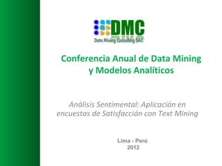 Conferencia Anual de Data Mining
       y Modelos Analíticos


   Análisis Sentimental: Aplicación en
encuestas de Satisfacción con Text Mining


                 Lima - Perú
                    2012
 