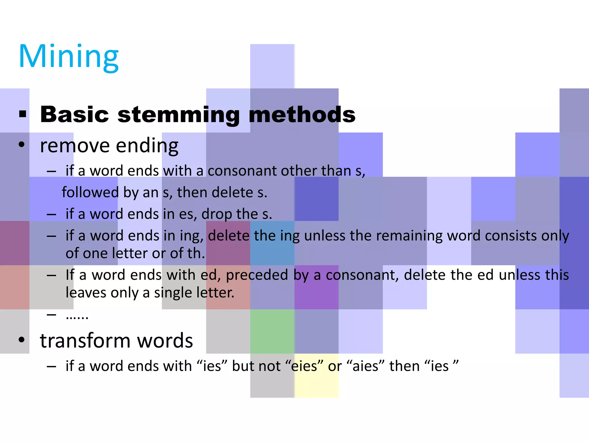  Basic stemming methods
• remove ending
– if a word ends with a consonant other than s,
followed by an s, then delete s.
– if a word ends in es, drop the s.
– if a word ends in ing, delete the ing unless the remaining word consists only
of one letter or of th.
– If a word ends with ed, preceded by a consonant, delete the ed unless this
leaves only a single letter.
– …...
• transform words
– if a word ends with “ies” but not “eies” or “aies” then “ies ”
Mining
 