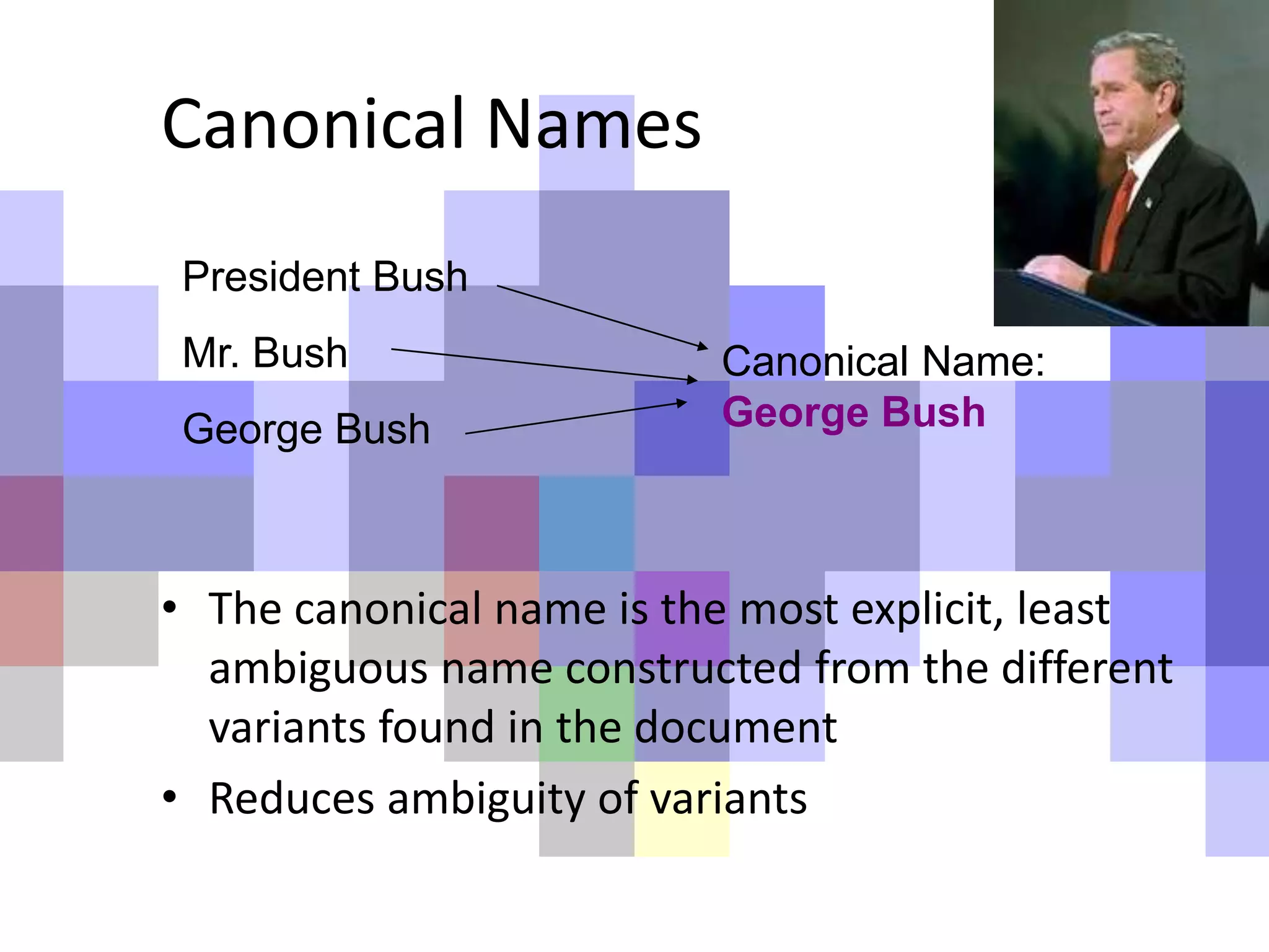 Canonical Names
President Bush
Mr. Bush
George Bush
Canonical Name:
George Bush
• The canonical name is the most explicit, least
ambiguous name constructed from the different
variants found in the document
• Reduces ambiguity of variants
 