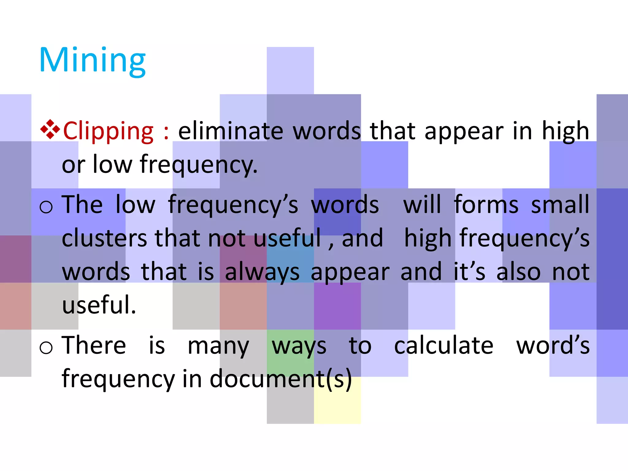 Mining
Clipping : eliminate words that appear in high
or low frequency.
o The low frequency’s words will forms small
clusters that not useful , and high frequency’s
words that is always appear and it’s also not
useful.
o There is many ways to calculate word’s
frequency in document(s)
 