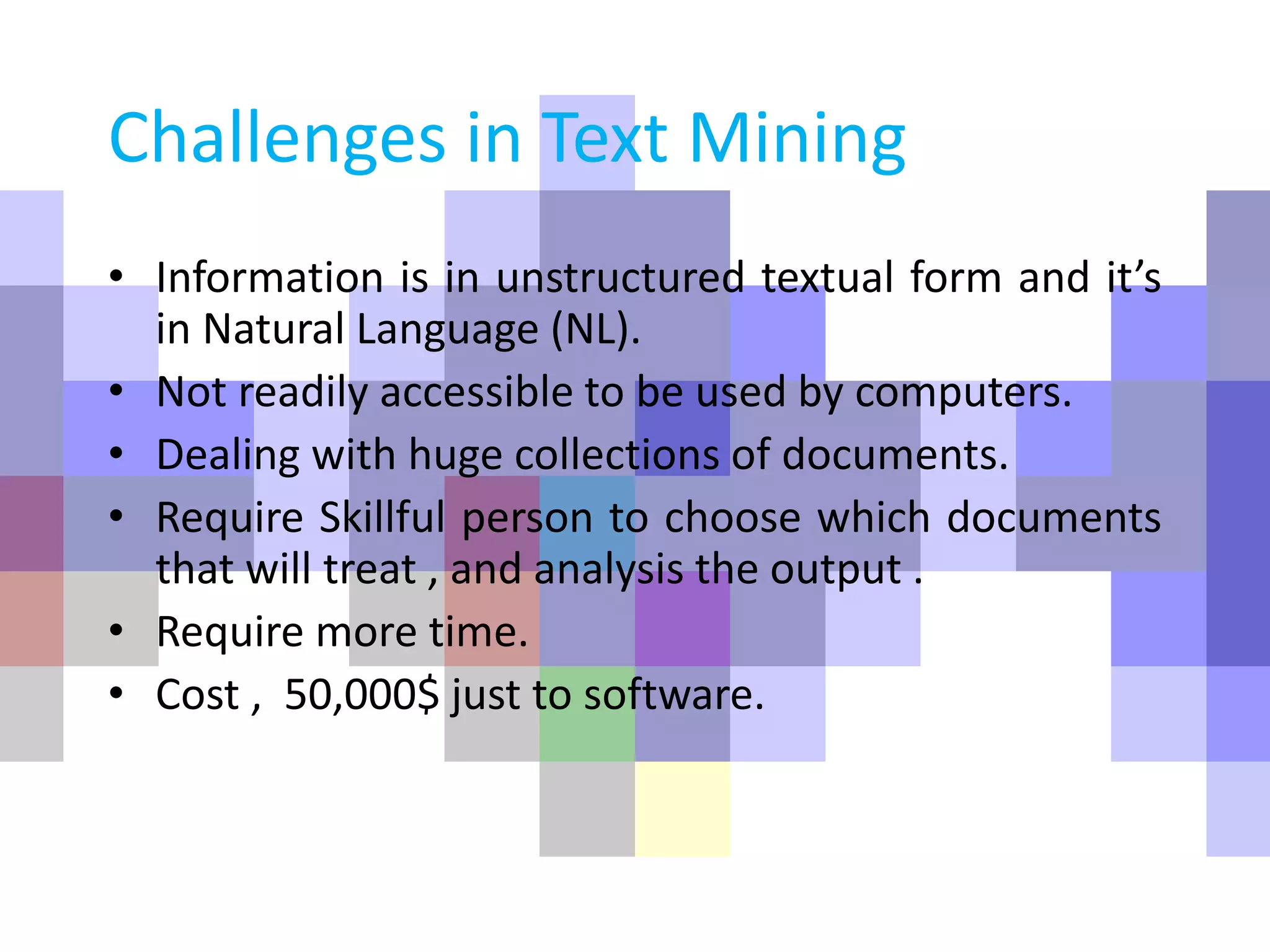 Challenges in Text Mining
• Information is in unstructured textual form and it’s
in Natural Language (NL).
• Not readily accessible to be used by computers.
• Dealing with huge collections of documents.
• Require Skillful person to choose which documents
that will treat , and analysis the output .
• Require more time.
• Cost , 50,000$ just to software.
 