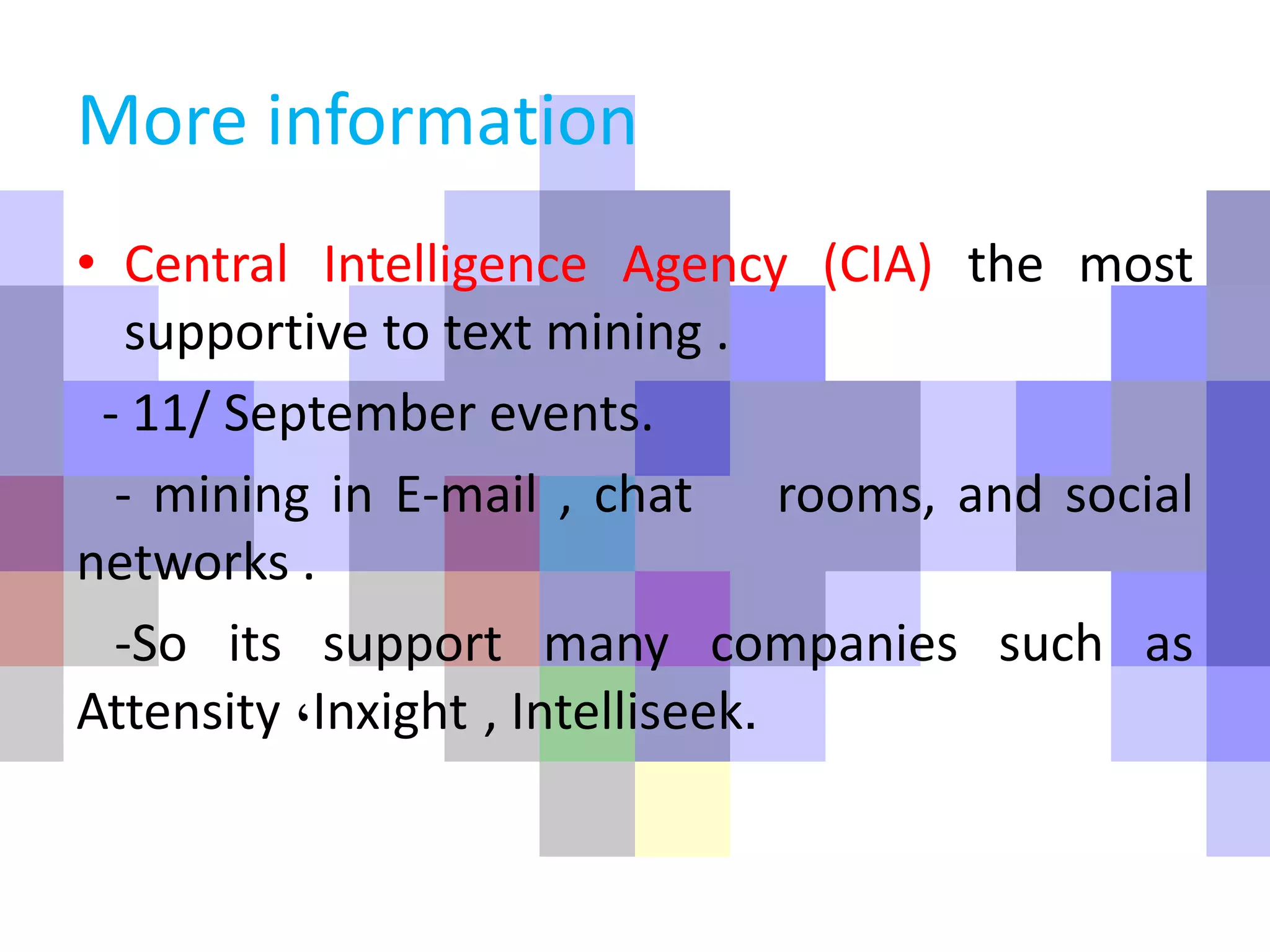 More information
• Central Intelligence Agency (CIA) the most
supportive to text mining .
- 11/ September events.
- mining in E-mail , chat rooms, and social
networks .
-So its support many companies such as
Attensity ،Inxight , Intelliseek.
 
