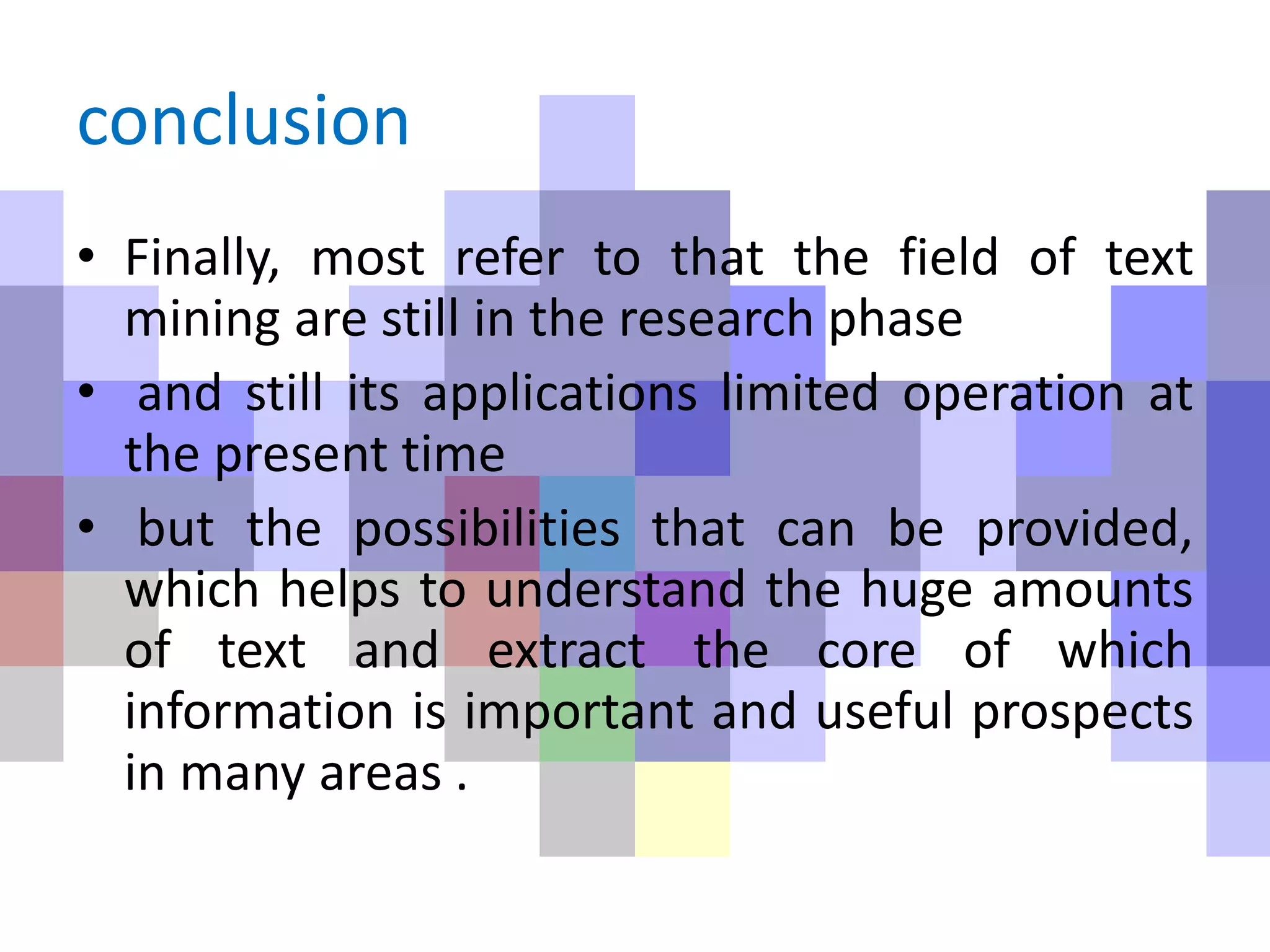 conclusion
• Finally, most refer to that the field of text
mining are still in the research phase
• and still its applications limited operation at
the present time
• but the possibilities that can be provided,
which helps to understand the huge amounts
of text and extract the core of which
information is important and useful prospects
in many areas .
 