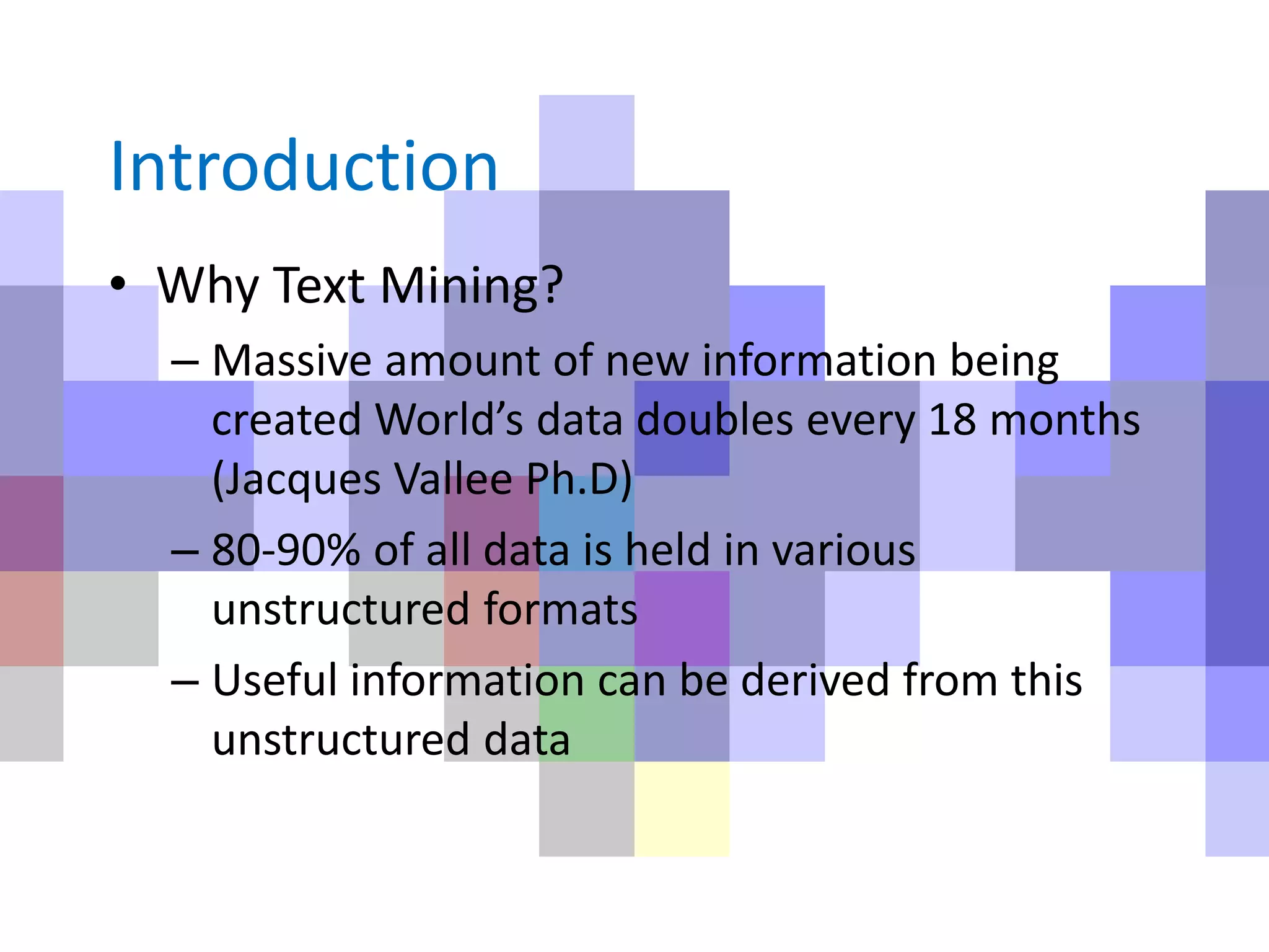 Introduction
• Why Text Mining?
– Massive amount of new information being
created World’s data doubles every 18 months
(Jacques Vallee Ph.D)
– 80-90% of all data is held in various
unstructured formats
– Useful information can be derived from this
unstructured data
 