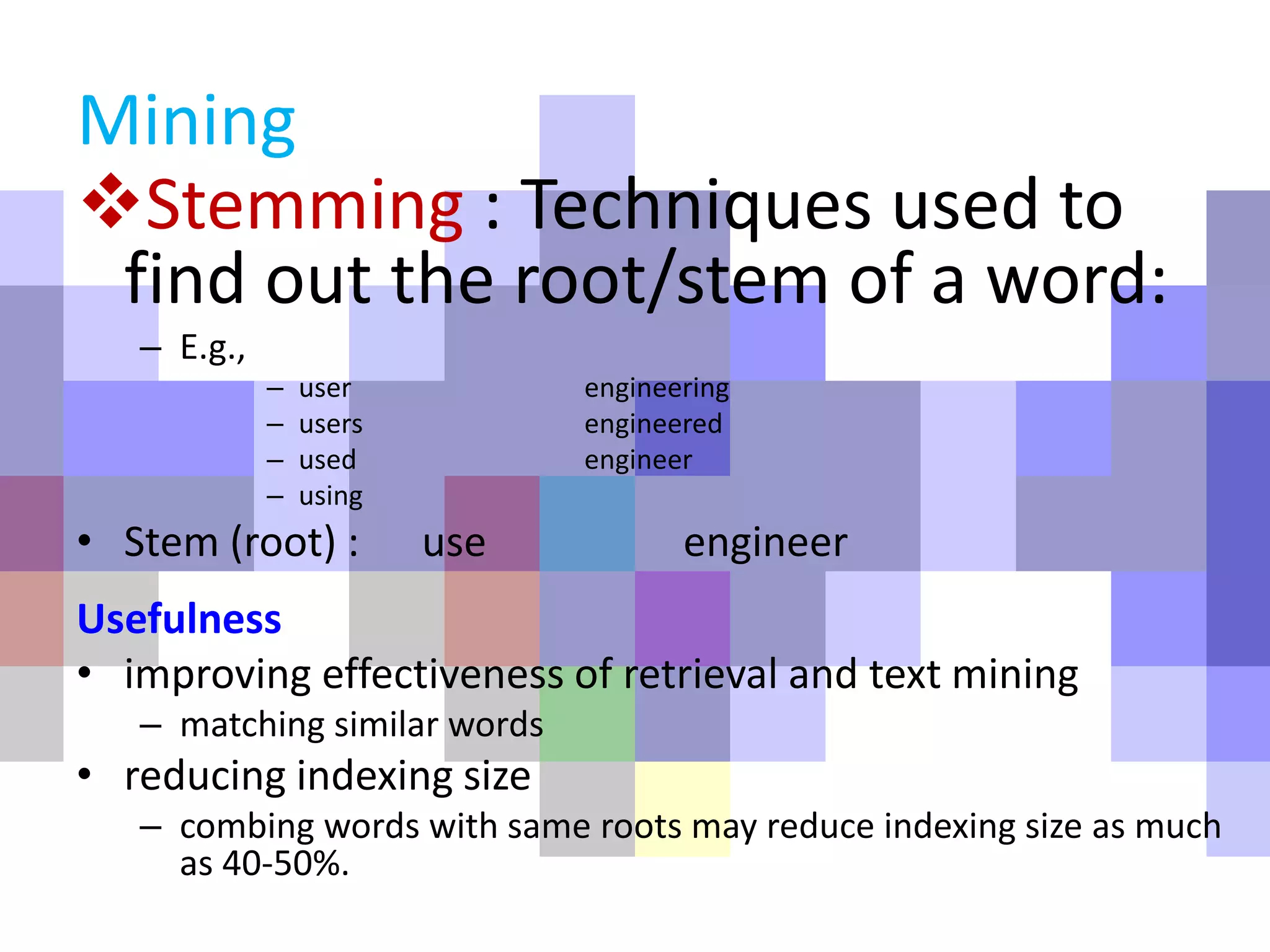Stemming : Techniques used to
find out the root/stem of a word:
– E.g.,
– user engineering
– users engineered
– used engineer
– using
• Stem (root) : use engineer
Usefulness
• improving effectiveness of retrieval and text mining
– matching similar words
• reducing indexing size
– combing words with same roots may reduce indexing size as much
as 40-50%.
Mining
 