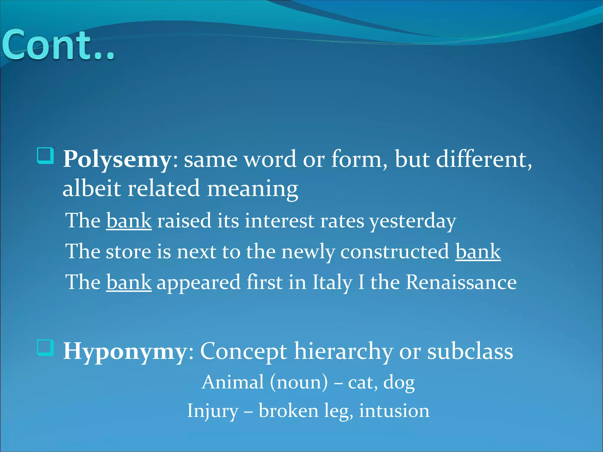  Polysemy: same word or form, but different,
albeit related meaning
The bank raised its interest rates yesterday
The store is next to the newly constructed bank
The bank appeared first in Italy I the Renaissance
 Hyponymy: Concept hierarchy or subclass
Animal (noun) – cat, dog
Injury – broken leg, intusion
 