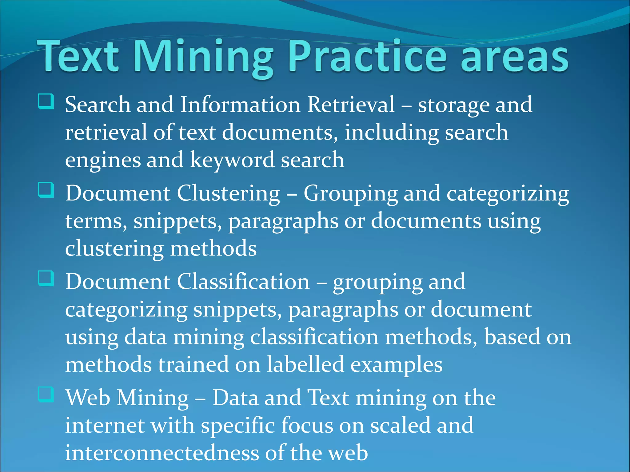  Search and Information Retrieval – storage and
retrieval of text documents, including search
engines and keyword search
 Document Clustering – Grouping and categorizing
terms, snippets, paragraphs or documents using
clustering methods
 Document Classification – grouping and
categorizing snippets, paragraphs or document
using data mining classification methods, based on
methods trained on labelled examples
 Web Mining – Data and Text mining on the
internet with specific focus on scaled and
interconnectedness of the web
 