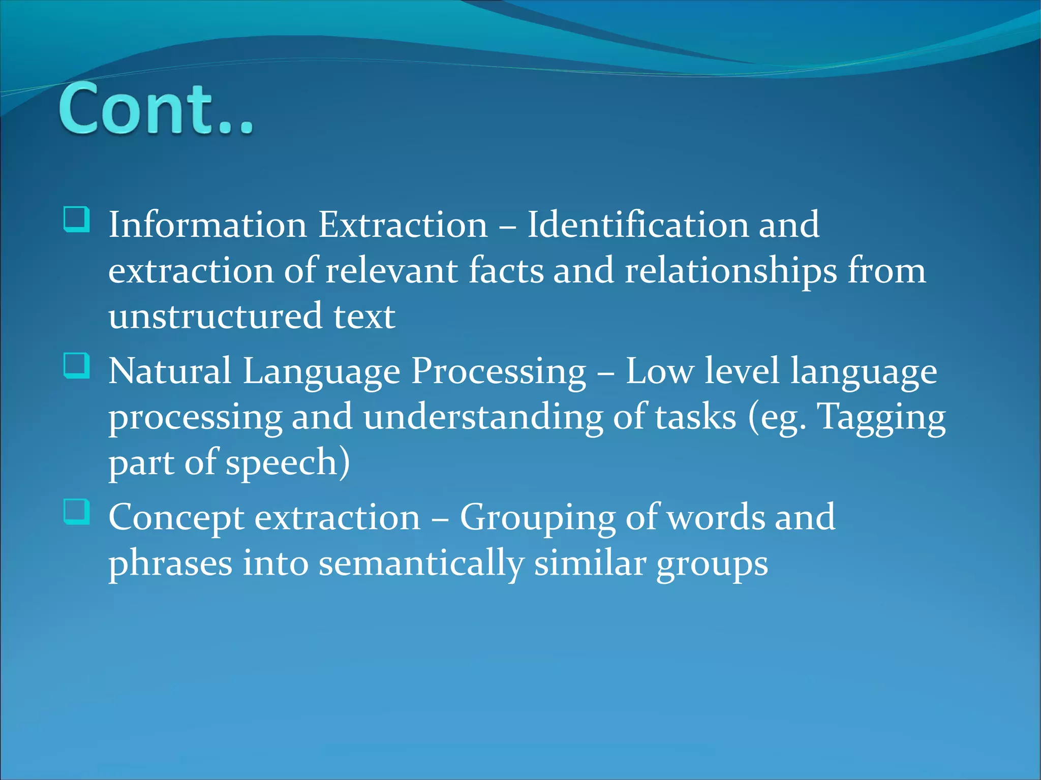  Information Extraction – Identification and
extraction of relevant facts and relationships from
unstructured text
 Natural Language Processing – Low level language
processing and understanding of tasks (eg. Tagging
part of speech)
 Concept extraction – Grouping of words and
phrases into semantically similar groups
 