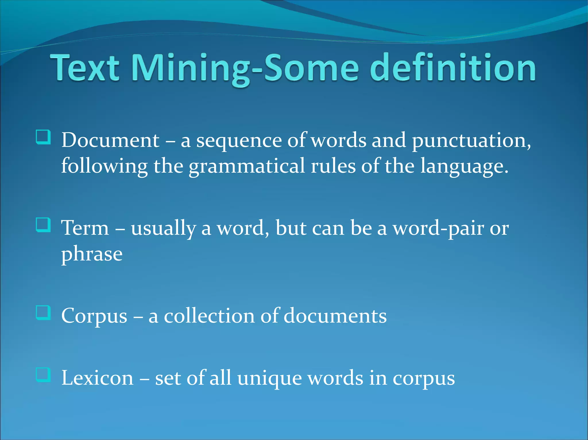  Document – a sequence of words and punctuation,
following the grammatical rules of the language.
 Term – usually a word, but can be a word-pair or
phrase
 Corpus – a collection of documents
 Lexicon – set of all unique words in corpus
 