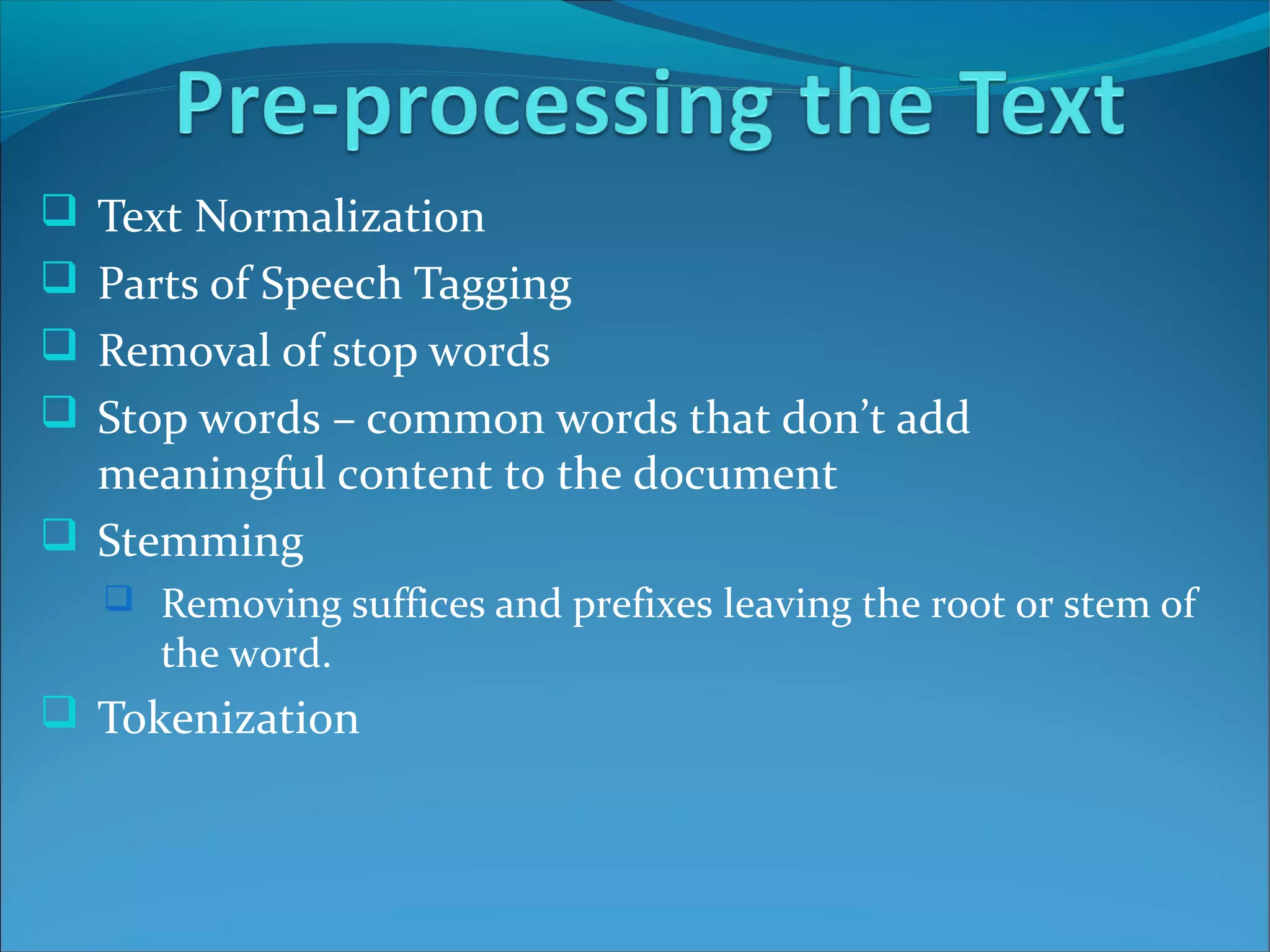  Text Normalization
 Parts of Speech Tagging
 Removal of stop words
 Stop words – common words that don’t add
meaningful content to the document
 Stemming
 Removing suffices and prefixes leaving the root or stem of
the word.
 Tokenization
 