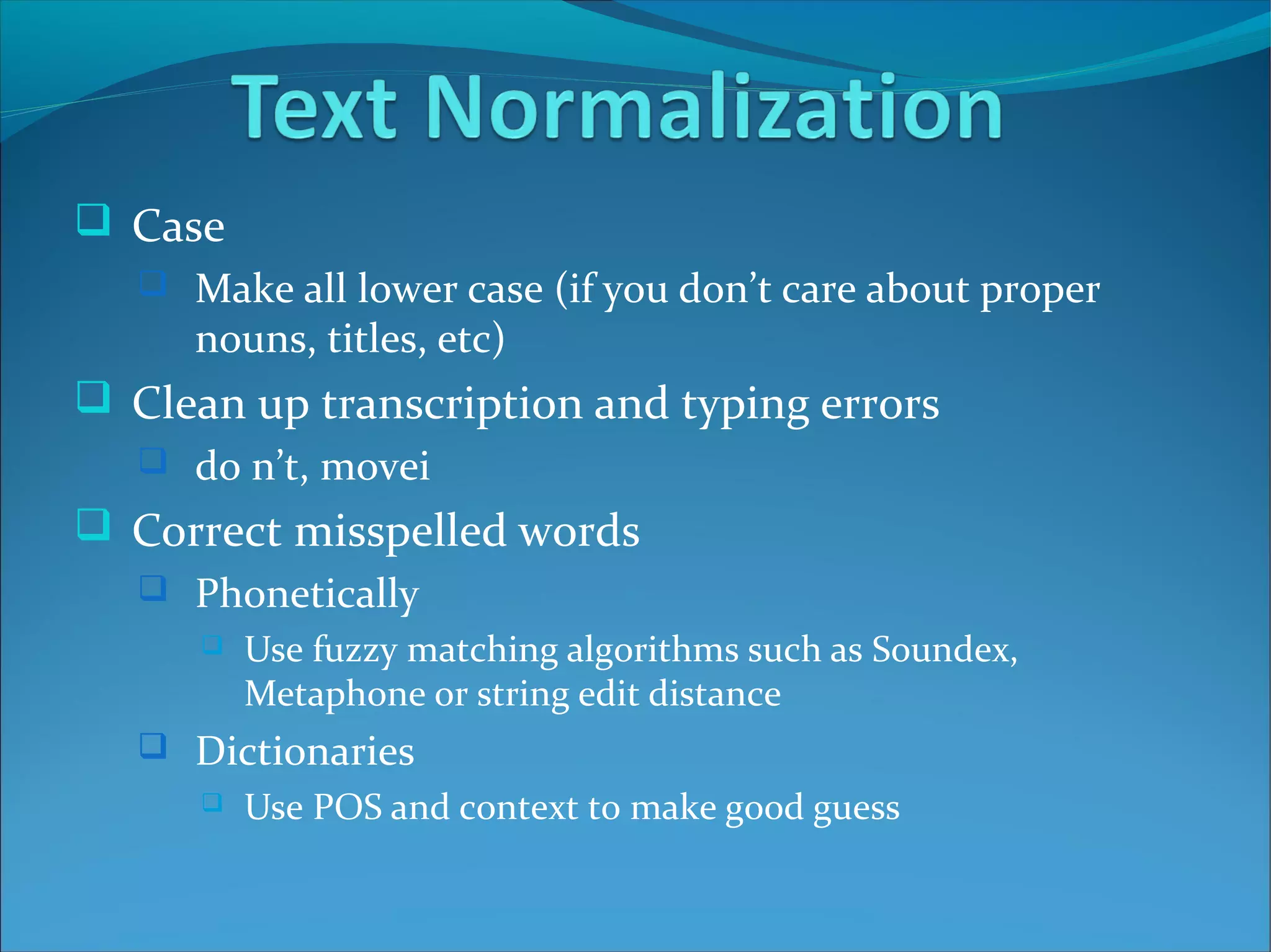  Case
 Make all lower case (if you don’t care about proper
nouns, titles, etc)
 Clean up transcription and typing errors
 do n’t, movei
 Correct misspelled words
 Phonetically
 Use fuzzy matching algorithms such as Soundex,
Metaphone or string edit distance
 Dictionaries
 Use POS and context to make good guess
 