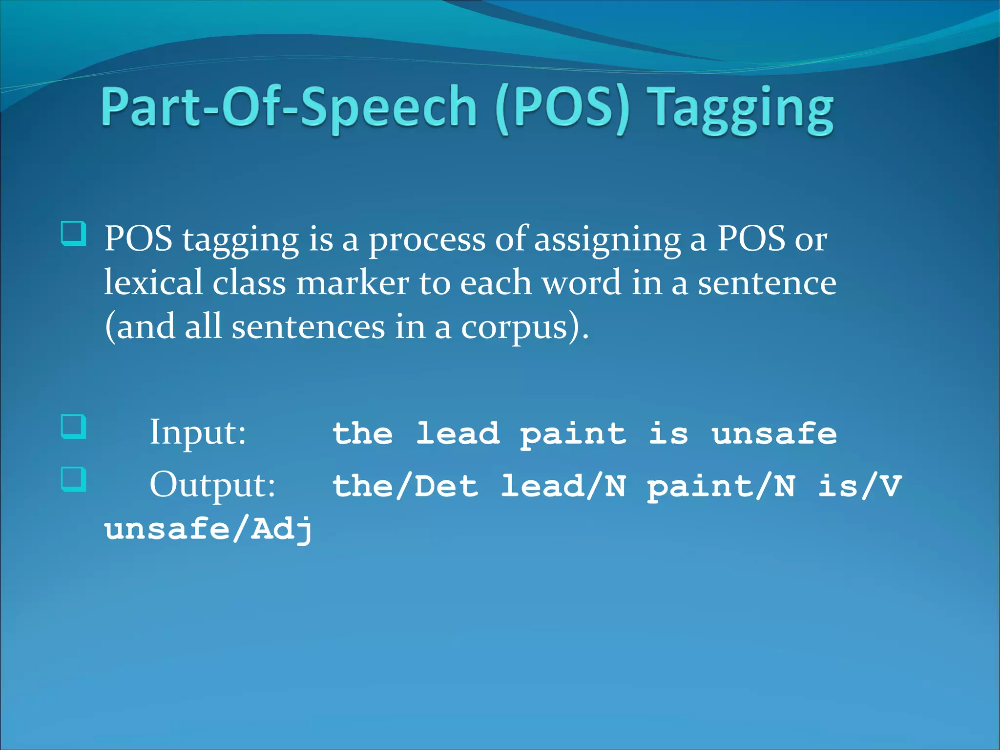  POS tagging is a process of assigning a POS or
lexical class marker to each word in a sentence
(and all sentences in a corpus).
 Input: the lead paint is unsafe
 Output: the/Det lead/N paint/N is/V
unsafe/Adj
 