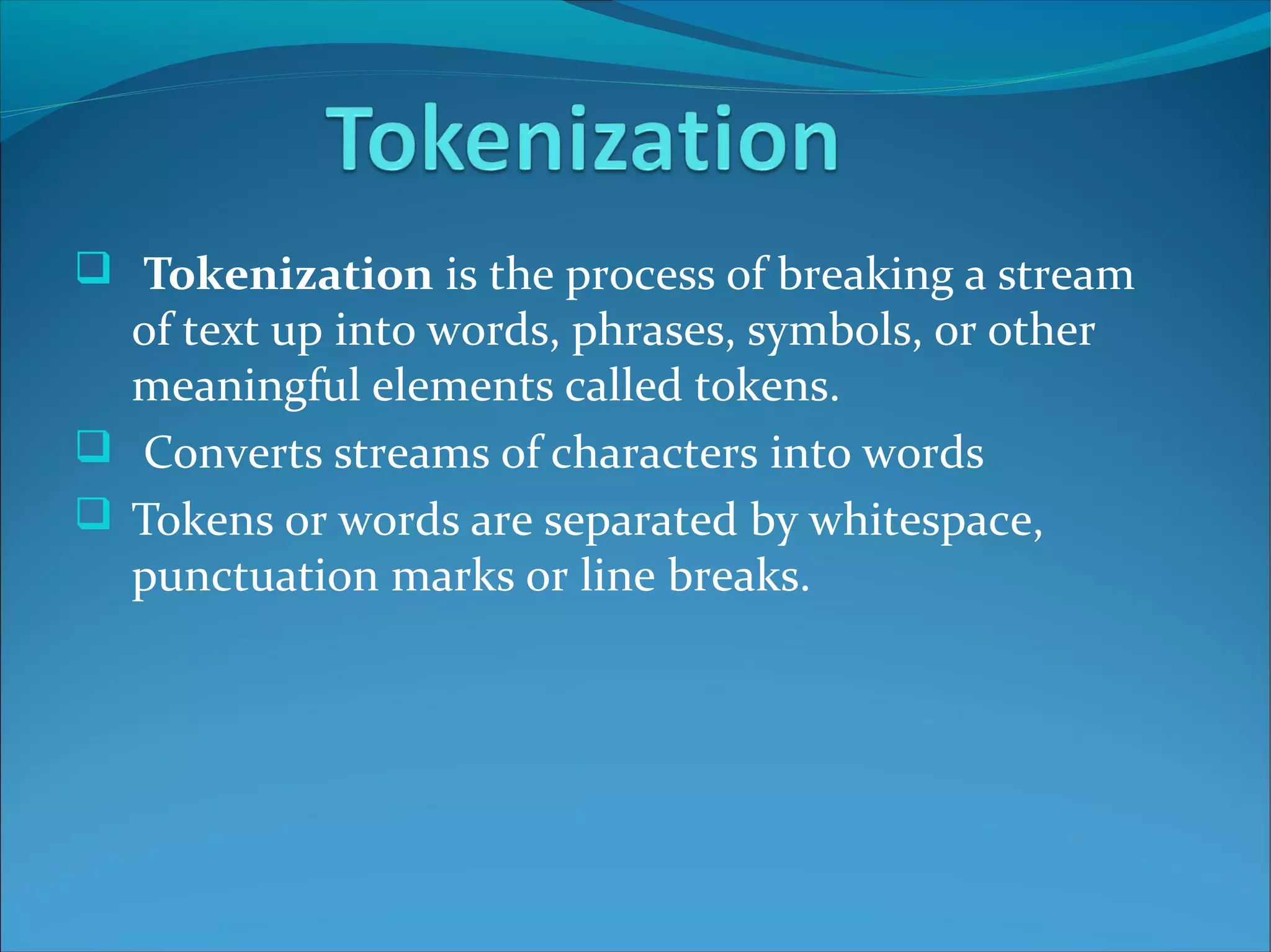  Tokenization is the process of breaking a stream
of text up into words, phrases, symbols, or other
meaningful elements called tokens.
 Converts streams of characters into words
 Tokens or words are separated by whitespace,
punctuation marks or line breaks.
 