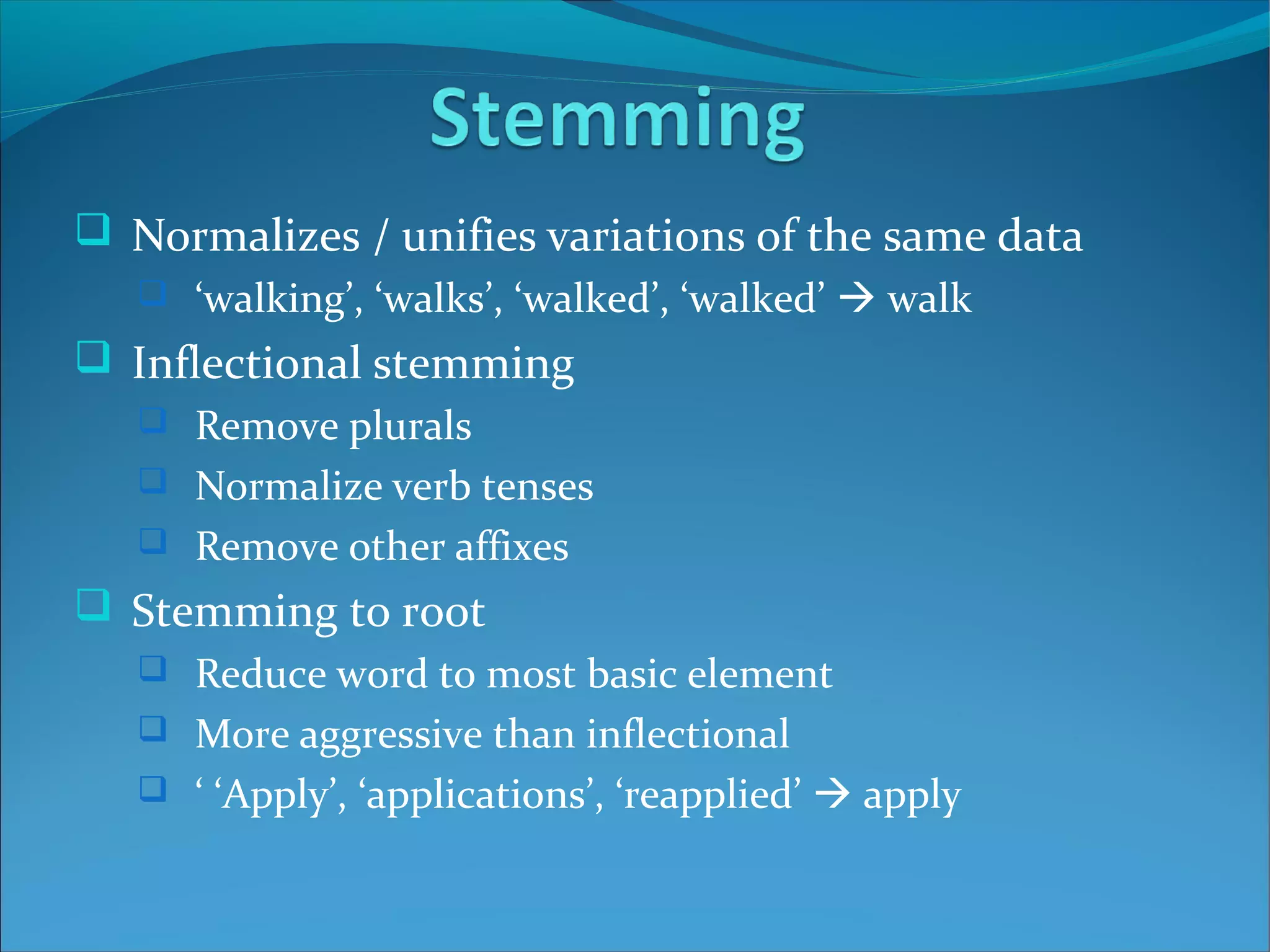  Normalizes / unifies variations of the same data
 ‘walking’, ‘walks’, ‘walked’, ‘walked’  walk
 Inflectional stemming
 Remove plurals
 Normalize verb tenses
 Remove other affixes
 Stemming to root
 Reduce word to most basic element
 More aggressive than inflectional
 ‘ ‘Apply’, ‘applications’, ‘reapplied’  apply
 