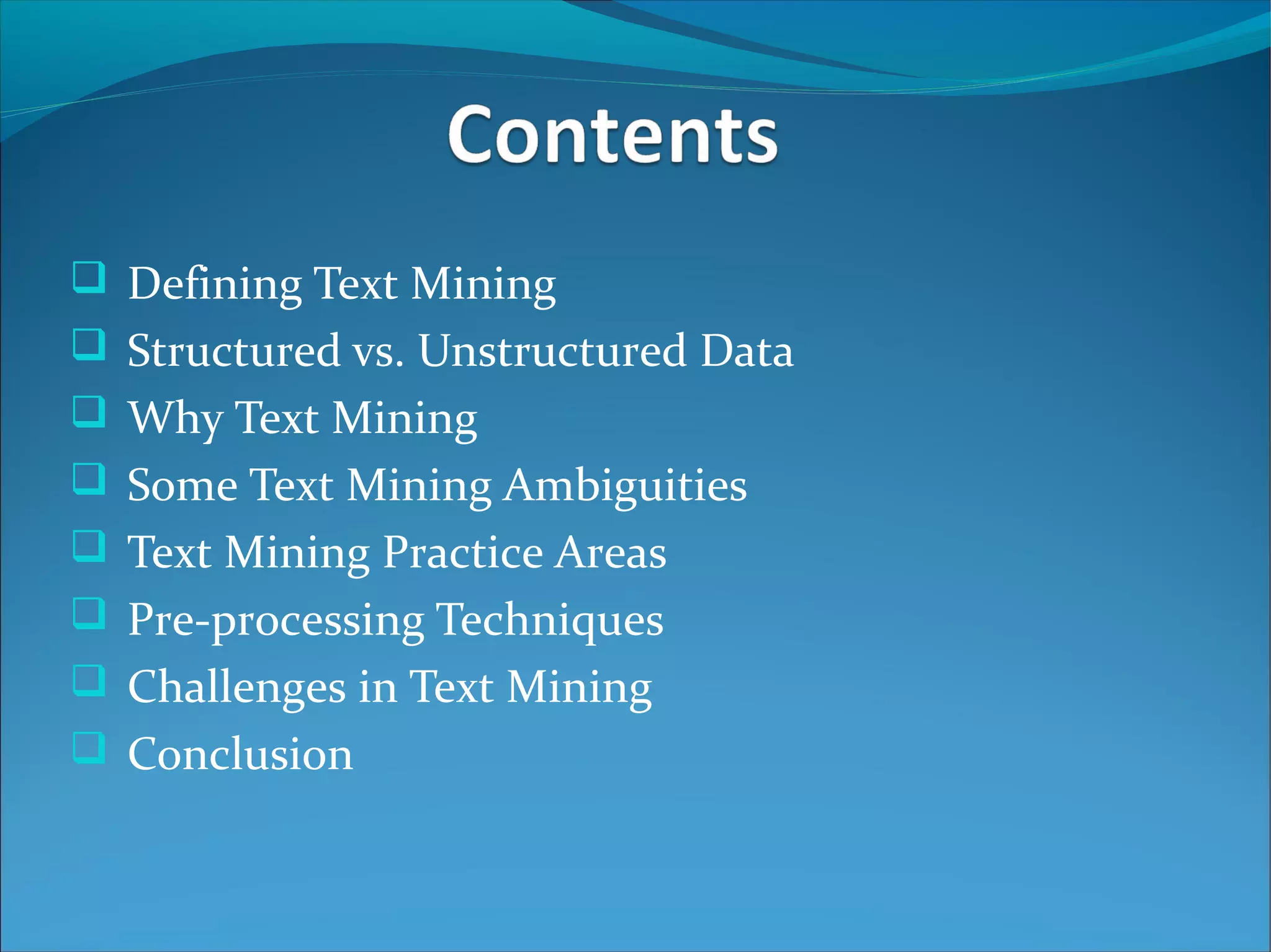  Defining Text Mining
 Structured vs. Unstructured Data
 Why Text Mining
 Some Text Mining Ambiguities
 Text Mining Practice Areas
 Pre-processing Techniques
 Challenges in Text Mining
 Conclusion
 