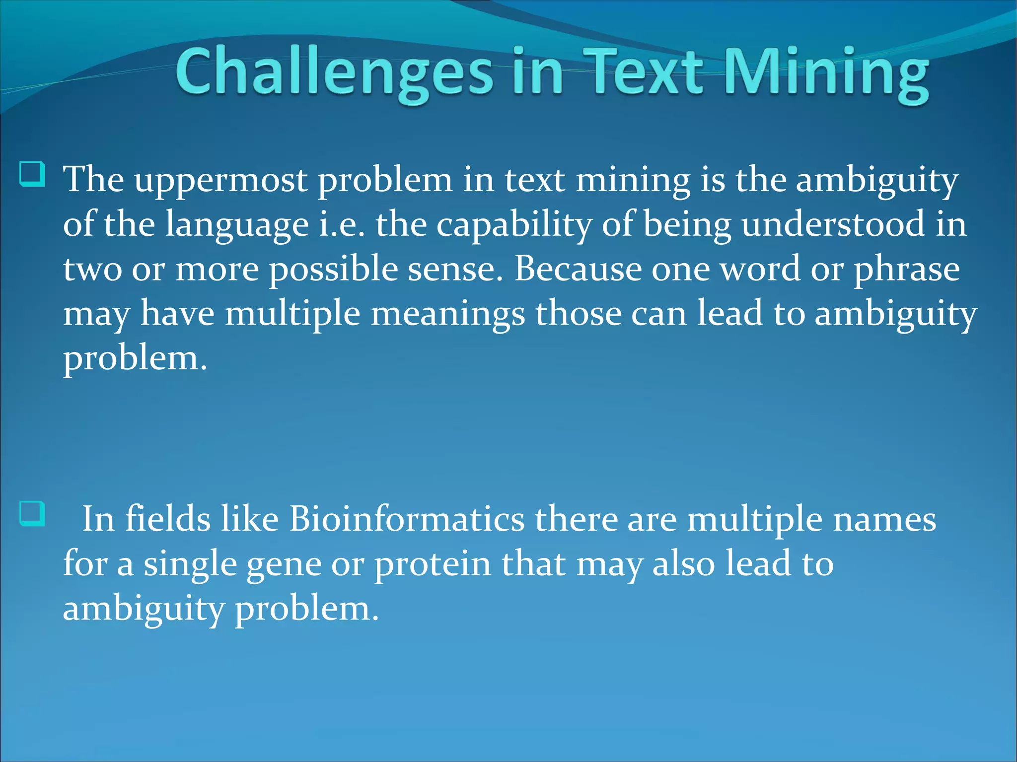  The uppermost problem in text mining is the ambiguity
of the language i.e. the capability of being understood in
two or more possible sense. Because one word or phrase
may have multiple meanings those can lead to ambiguity
problem.
 In fields like Bioinformatics there are multiple names
for a single gene or protein that may also lead to
ambiguity problem.
 