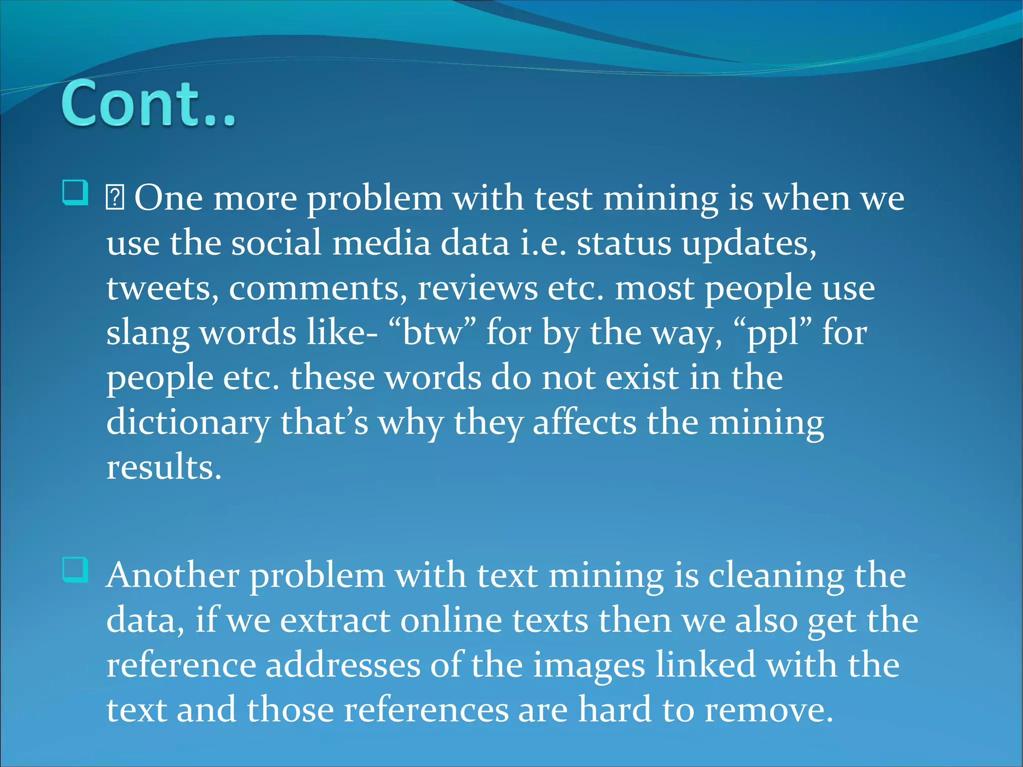   One more problem with test mining is when we
use the social media data i.e. status updates,
tweets, comments, reviews etc. most people use
slang words like- “btw” for by the way, “ppl” for
people etc. these words do not exist in the
dictionary that’s why they affects the mining
results.
 Another problem with text mining is cleaning the
data, if we extract online texts then we also get the
reference addresses of the images linked with the
text and those references are hard to remove.
 