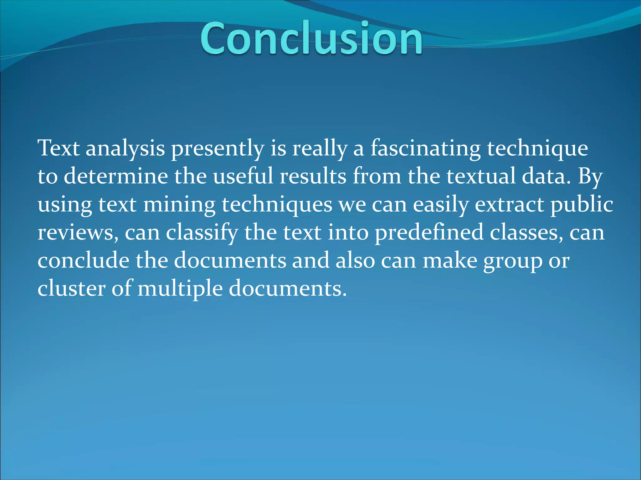 Text analysis presently is really a fascinating technique
to determine the useful results from the textual data. By
using text mining techniques we can easily extract public
reviews, can classify the text into predefined classes, can
conclude the documents and also can make group or
cluster of multiple documents.
 