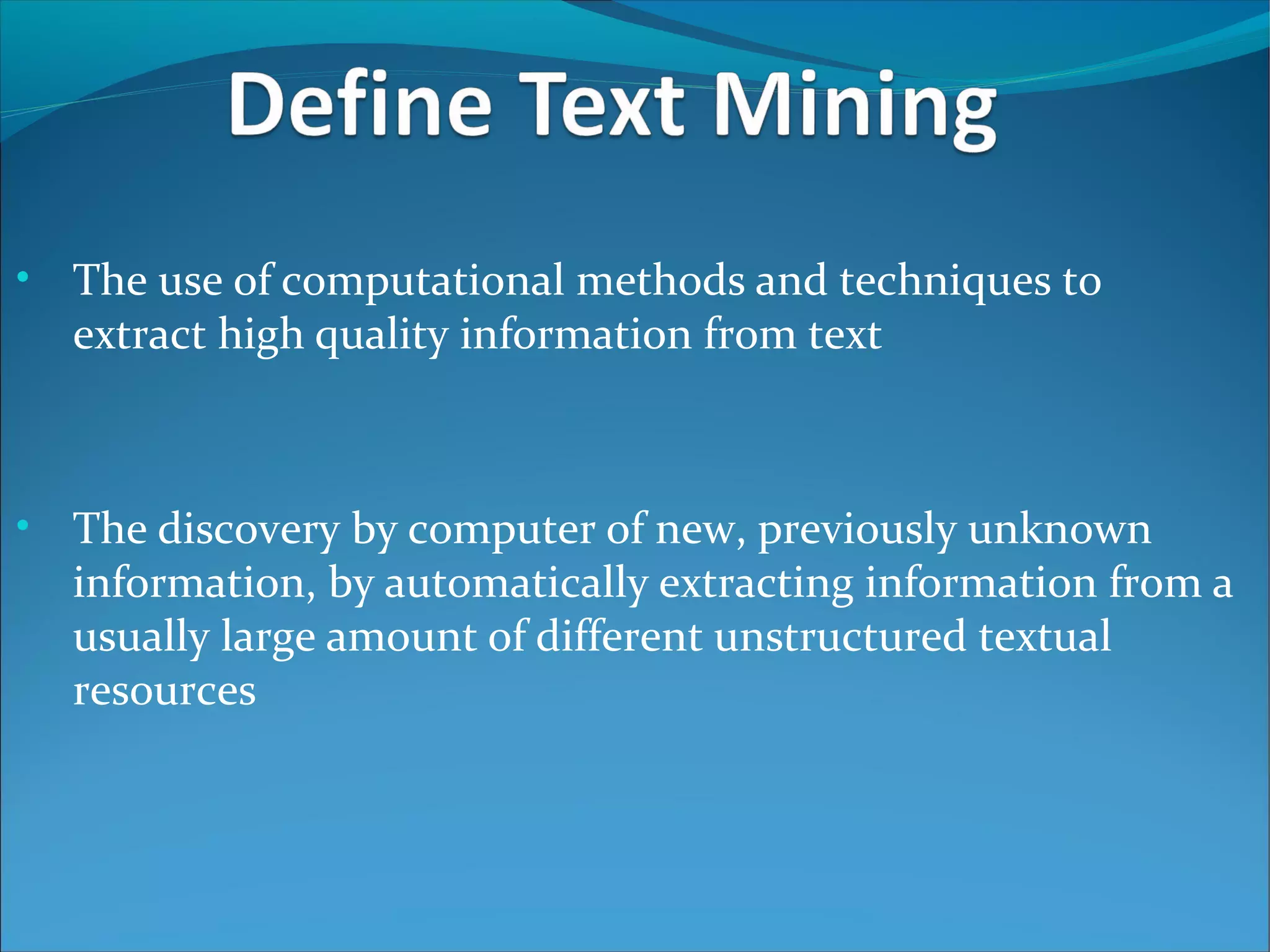 • The use of computational methods and techniques to
extract high quality information from text
• The discovery by computer of new, previously unknown
information, by automatically extracting information from a
usually large amount of different unstructured textual
resources
 