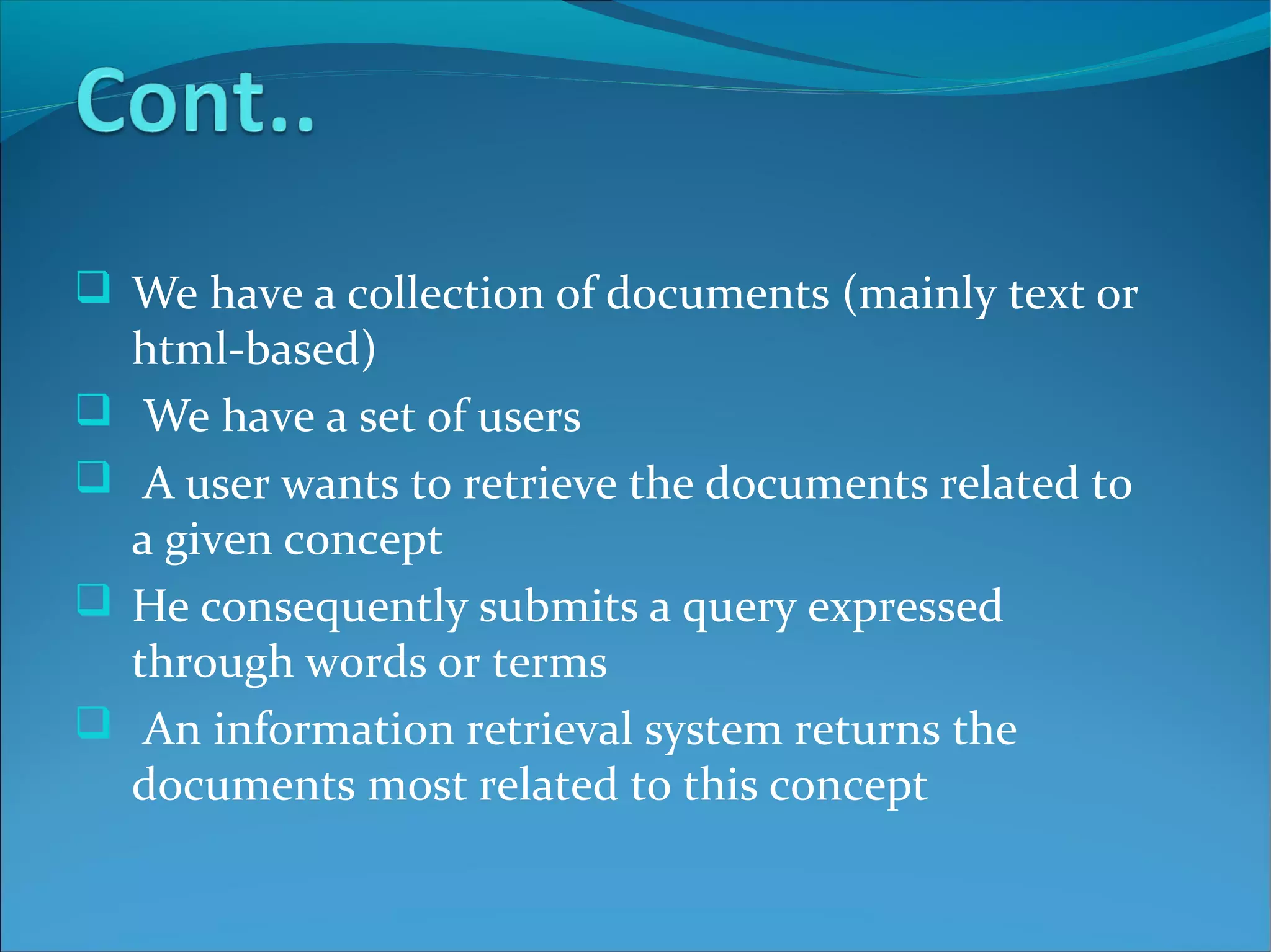  We have a collection of documents (mainly text or
html-based)
 We have a set of users
 A user wants to retrieve the documents related to
a given concept
 He consequently submits a query expressed
through words or terms
 An information retrieval system returns the
documents most related to this concept
 