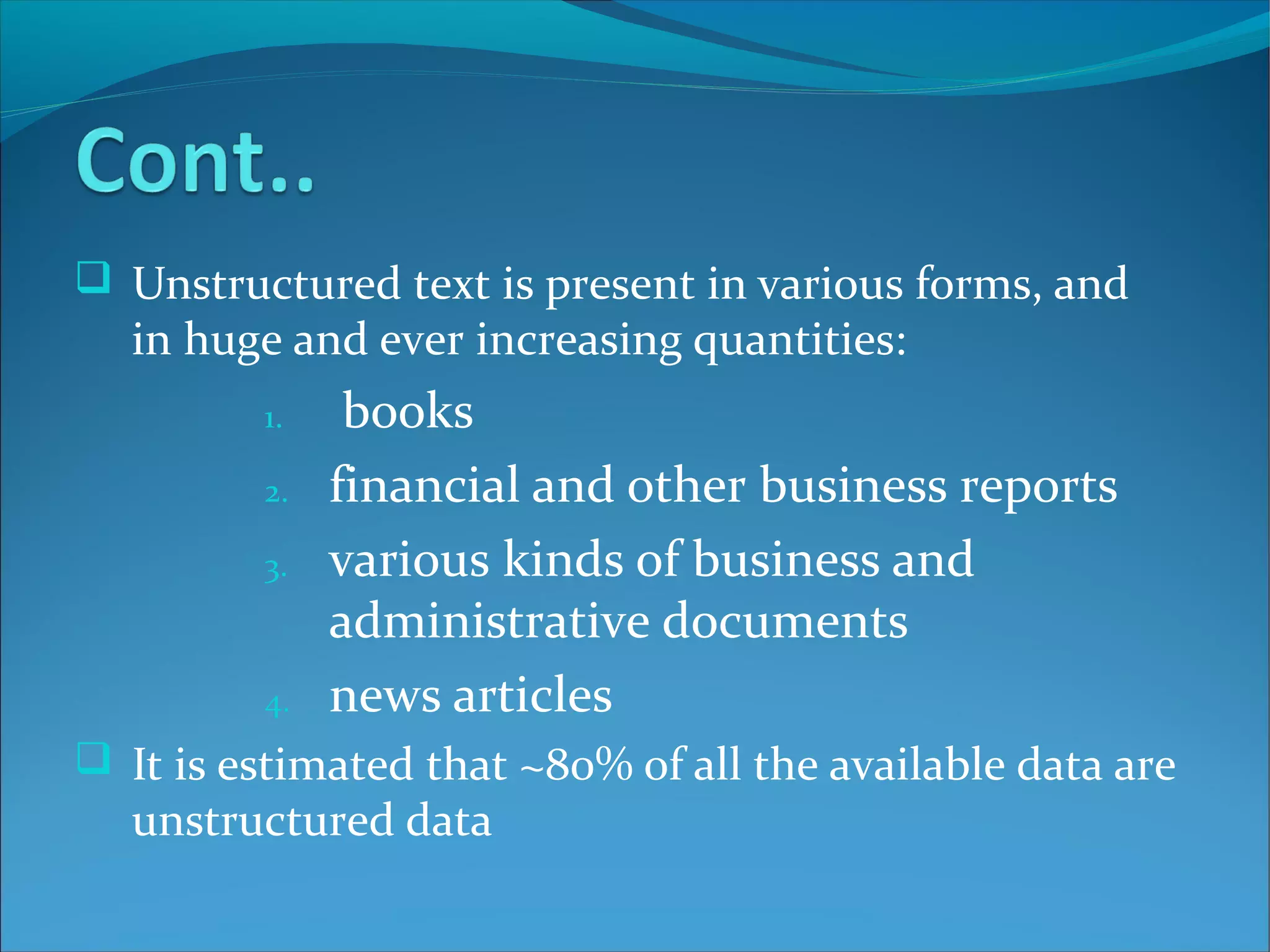  Unstructured text is present in various forms, and
in huge and ever increasing quantities:
1. books
2. financial and other business reports
3. various kinds of business and
administrative documents
4. news articles
 It is estimated that ~80% of all the available data are
unstructured data
 