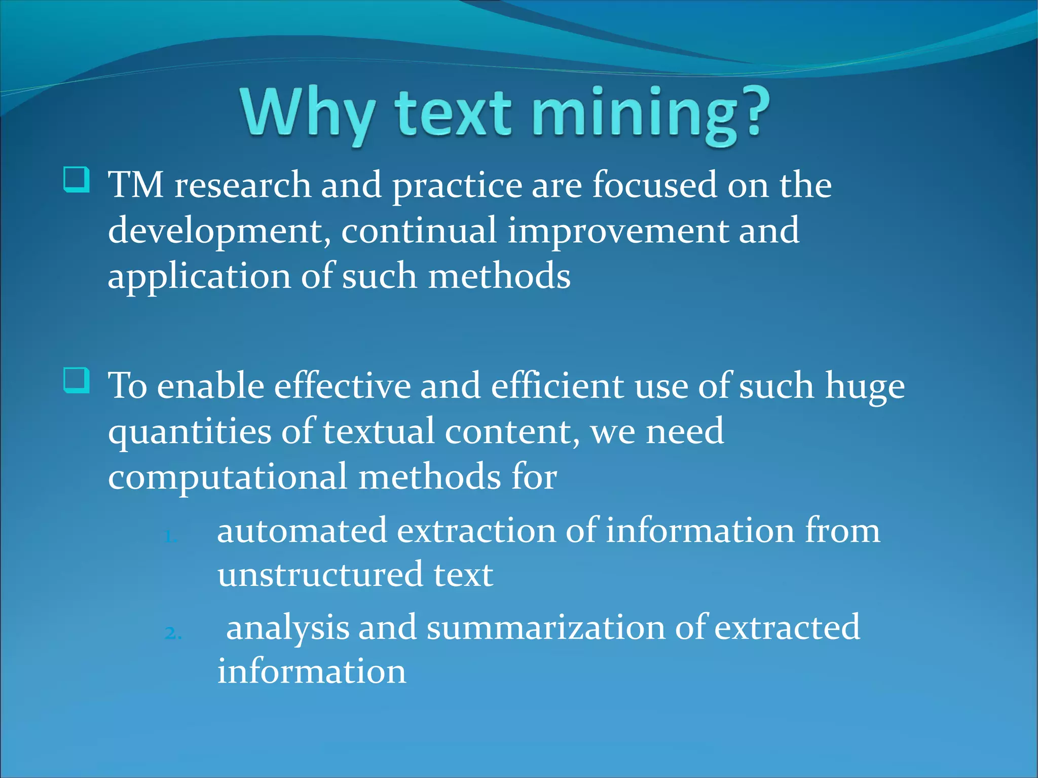  TM research and practice are focused on the
development, continual improvement and
application of such methods
 To enable effective and efficient use of such huge
quantities of textual content, we need
computational methods for
1. automated extraction of information from
unstructured text
2. analysis and summarization of extracted
information
 