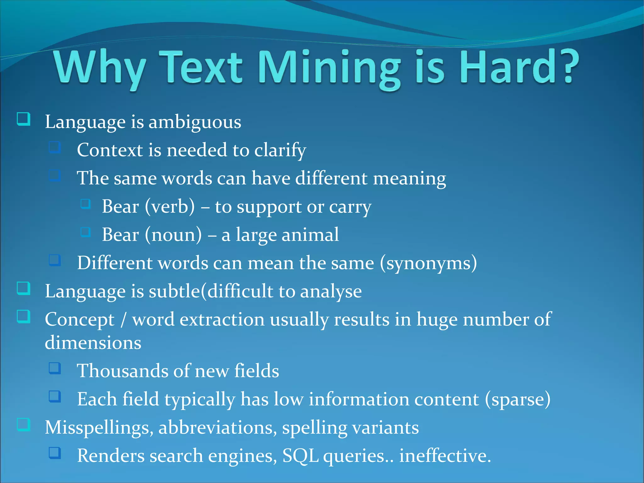  Language is ambiguous
 Context is needed to clarify
 The same words can have different meaning
 Bear (verb) – to support or carry
 Bear (noun) – a large animal
 Different words can mean the same (synonyms)
 Language is subtle(difficult to analyse
 Concept / word extraction usually results in huge number of
dimensions
 Thousands of new fields
 Each field typically has low information content (sparse)
 Misspellings, abbreviations, spelling variants
 Renders search engines, SQL queries.. ineffective.
 