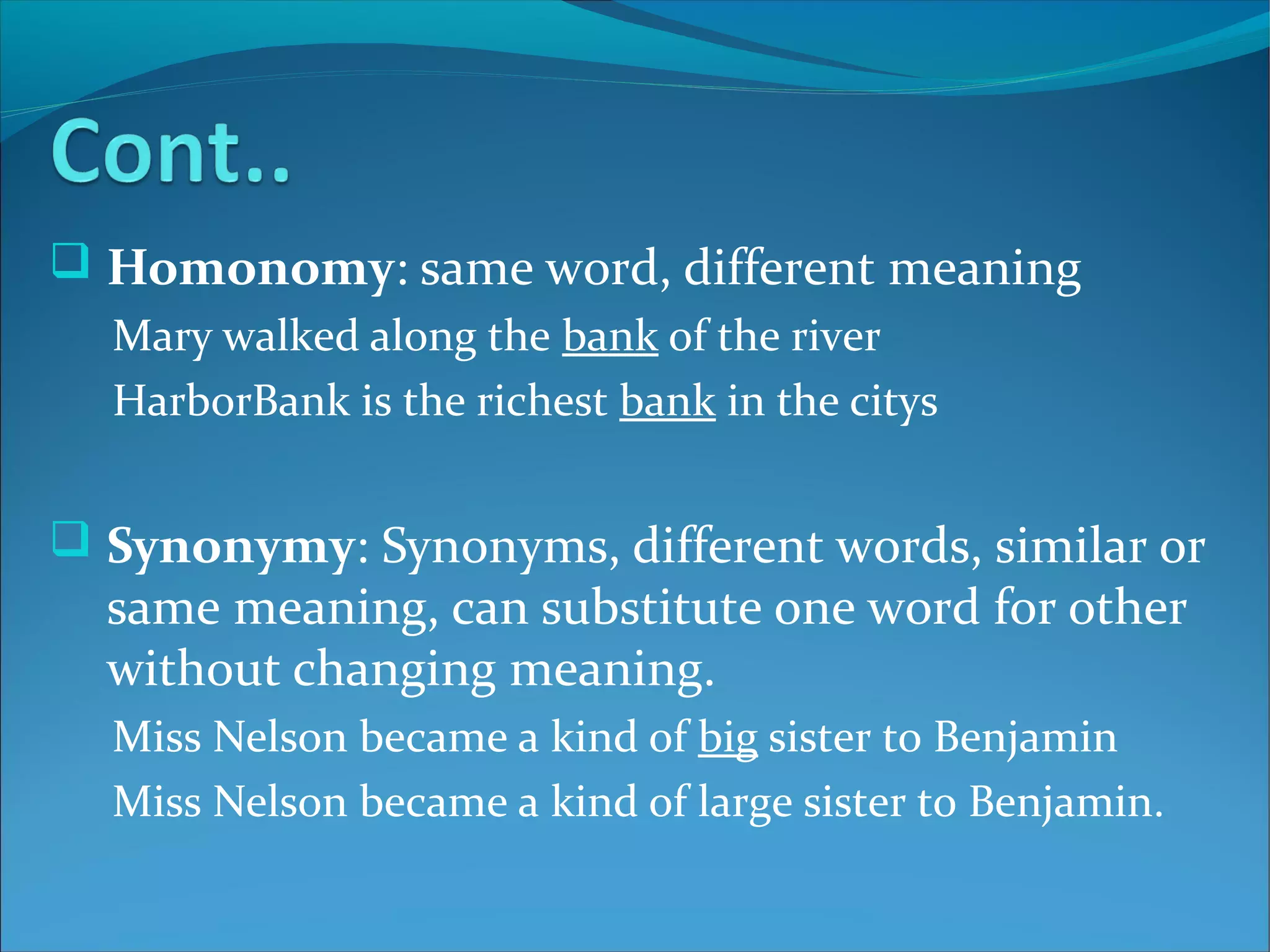  Homonomy: same word, different meaning
Mary walked along the bank of the river
HarborBank is the richest bank in the citys
 Synonymy: Synonyms, different words, similar or
same meaning, can substitute one word for other
without changing meaning.
Miss Nelson became a kind of big sister to Benjamin
Miss Nelson became a kind of large sister to Benjamin.
 