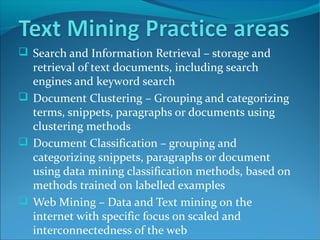  Search and Information Retrieval – storage and
retrieval of text documents, including search
engines and keyword search
 Document Clustering – Grouping and categorizing
terms, snippets, paragraphs or documents using
clustering methods
 Document Classification – grouping and
categorizing snippets, paragraphs or document
using data mining classification methods, based on
methods trained on labelled examples
 Web Mining – Data and Text mining on the
internet with specific focus on scaled and
interconnectedness of the web
 
