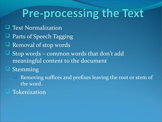  Text Normalization
 Parts of Speech Tagging
 Removal of stop words
 Stop words – common words that don’t add
meaningful content to the document
 Stemming
 Removing suffices and prefixes leaving the root or stem of
the word.
 Tokenization
 
