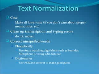  Case
 Make all lower case (if you don’t care about proper
nouns, titles, etc)
 Clean up transcription and typing errors
 do n’t, movei
 Correct misspelled words
 Phonetically
 Use fuzzy matching algorithms such as Soundex,
Metaphone or string edit distance
 Dictionaries
 Use POS and context to make good guess
 