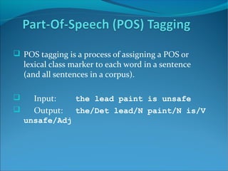  POS tagging is a process of assigning a POS or
lexical class marker to each word in a sentence
(and all sentences in a corpus).
 Input: the lead paint is unsafe
 Output: the/Det lead/N paint/N is/V
unsafe/Adj
 