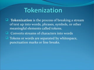  Tokenization is the process of breaking a stream
of text up into words, phrases, symbols, or other
meaningful elements called tokens.
 Converts streams of characters into words
 Tokens or words are separated by whitespace,
punctuation marks or line breaks.
 