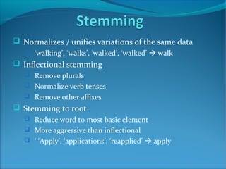  Normalizes / unifies variations of the same data
 ‘walking’, ‘walks’, ‘walked’, ‘walked’  walk
 Inflectional stemming
 Remove plurals
 Normalize verb tenses
 Remove other affixes
 Stemming to root
 Reduce word to most basic element
 More aggressive than inflectional
 ‘ ‘Apply’, ‘applications’, ‘reapplied’  apply
 