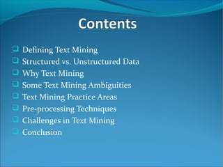  Defining Text Mining
 Structured vs. Unstructured Data
 Why Text Mining
 Some Text Mining Ambiguities
 Text Mining Practice Areas
 Pre-processing Techniques
 Challenges in Text Mining
 Conclusion
 