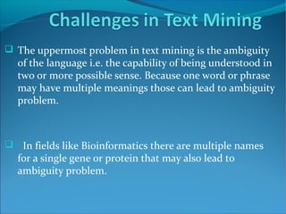  The uppermost problem in text mining is the ambiguity
of the language i.e. the capability of being understood in
two or more possible sense. Because one word or phrase
may have multiple meanings those can lead to ambiguity
problem.
 In fields like Bioinformatics there are multiple names
for a single gene or protein that may also lead to
ambiguity problem.
 