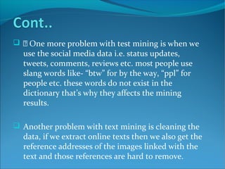   One more problem with test mining is when we
use the social media data i.e. status updates,
tweets, comments, reviews etc. most people use
slang words like- “btw” for by the way, “ppl” for
people etc. these words do not exist in the
dictionary that’s why they affects the mining
results.
 Another problem with text mining is cleaning the
data, if we extract online texts then we also get the
reference addresses of the images linked with the
text and those references are hard to remove.
 