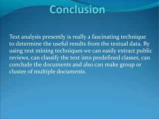 Text analysis presently is really a fascinating technique
to determine the useful results from the textual data. By
using text mining techniques we can easily extract public
reviews, can classify the text into predefined classes, can
conclude the documents and also can make group or
cluster of multiple documents.
 