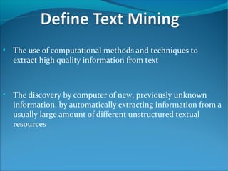 • The use of computational methods and techniques to
extract high quality information from text
• The discovery by computer of new, previously unknown
information, by automatically extracting information from a
usually large amount of different unstructured textual
resources
 