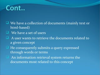  We have a collection of documents (mainly text or
html-based)
 We have a set of users
 A user wants to retrieve the documents related to
a given concept
 He consequently submits a query expressed
through words or terms
 An information retrieval system returns the
documents most related to this concept
 