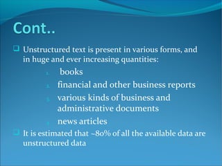  Unstructured text is present in various forms, and
in huge and ever increasing quantities:
1. books
2. financial and other business reports
3. various kinds of business and
administrative documents
4. news articles
 It is estimated that ~80% of all the available data are
unstructured data
 