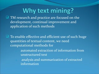 TM research and practice are focused on the
development, continual improvement and
application of such methods
 To enable effective and efficient use of such huge
quantities of textual content, we need
computational methods for
1. automated extraction of information from
unstructured text
2. analysis and summarization of extracted
information
 
