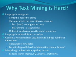  Language is ambiguous
 Context is needed to clarify
 The same words can have different meaning
 Bear (verb) – to support or carry
 Bear (noun) – a large animal
 Different words can mean the same (synonyms)
 Language is subtle(difficult to analyse
 Concept / word extraction usually results in huge number of
dimensions
 Thousands of new fields
 Each field typically has low information content (sparse)
 Misspellings, abbreviations, spelling variants
 Renders search engines, SQL queries.. ineffective.
 