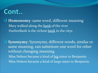  Homonomy: same word, different meaning
Mary walked along the bank of the river
HarborBank is the richest bank in the citys
 Synonymy: Synonyms, different words, similar or
same meaning, can substitute one word for other
without changing meaning.
Miss Nelson became a kind of big sister to Benjamin
Miss Nelson became a kind of large sister to Benjamin.
 